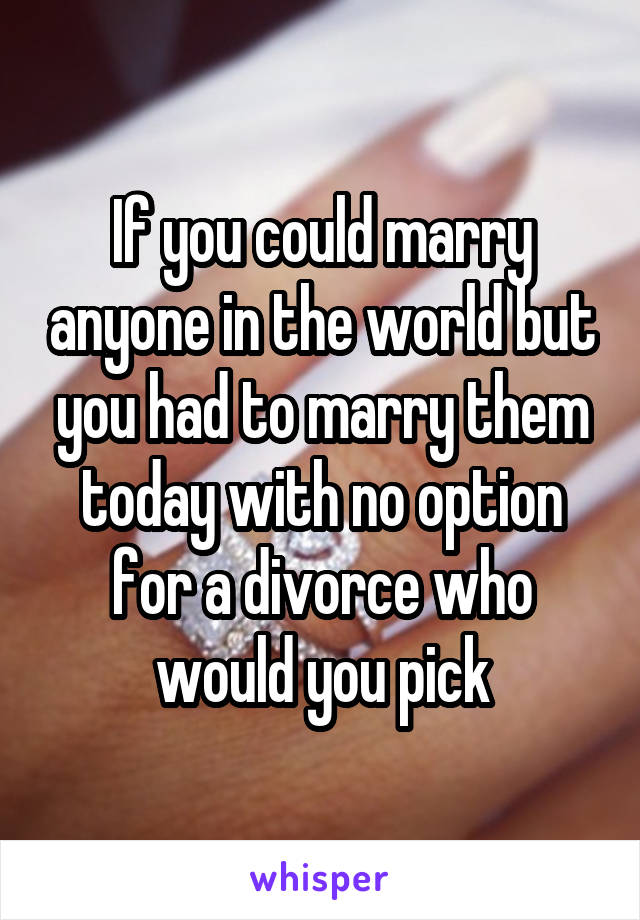 If you could marry anyone in the world but you had to marry them today with no option for a divorce who would you pick