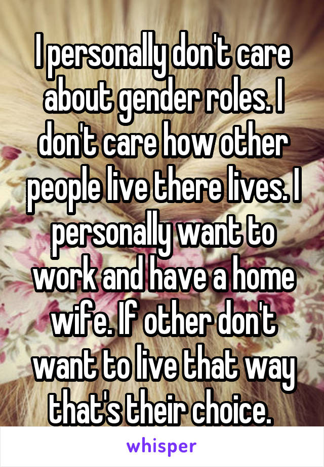 I personally don't care about gender roles. I don't care how other people live there lives. I personally want to work and have a home wife. If other don't want to live that way that's their choice. 