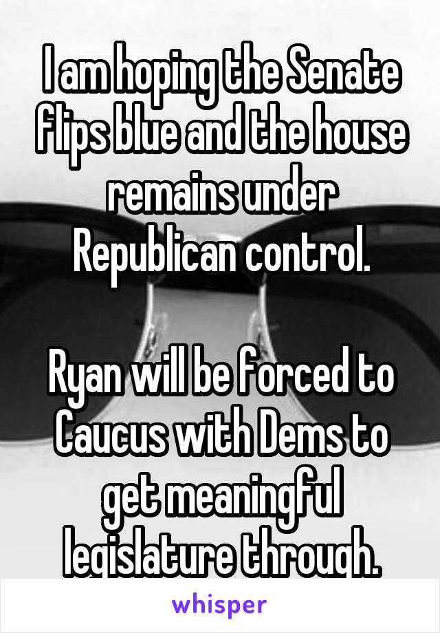 I am hoping the Senate flips blue and the house remains under Republican control.

Ryan will be forced to Caucus with Dems to get meaningful legislature through.