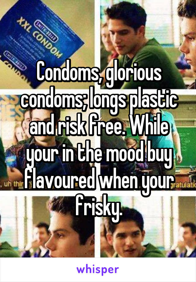 Condoms, glorious condoms; longs plastic and risk free. While your in the mood buy flavoured when your frisky.
