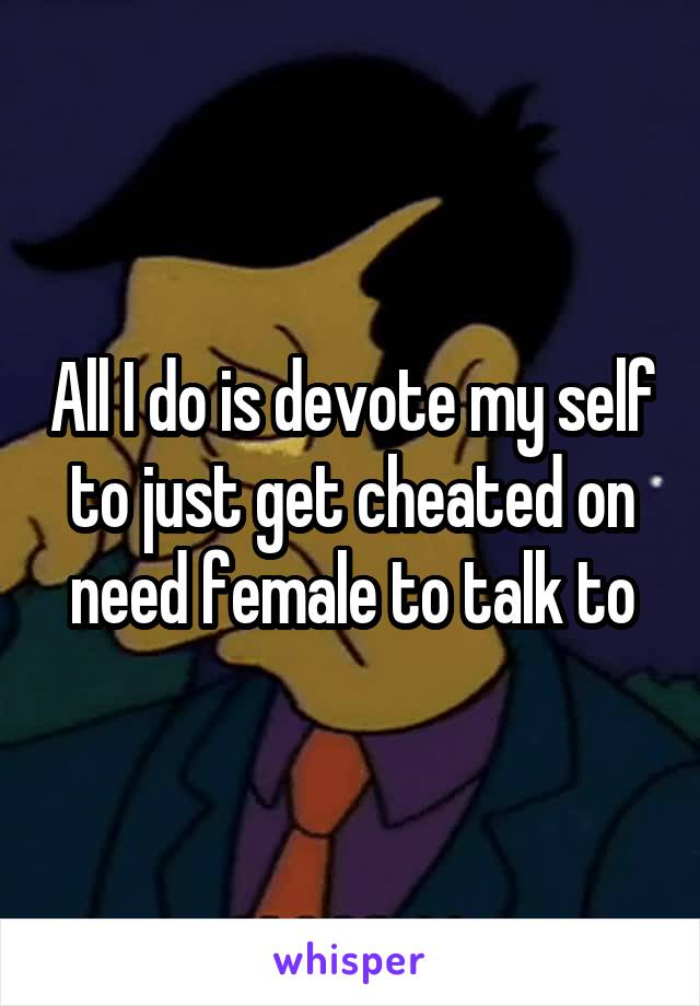 All I do is devote my self to just get cheated on need female to talk to