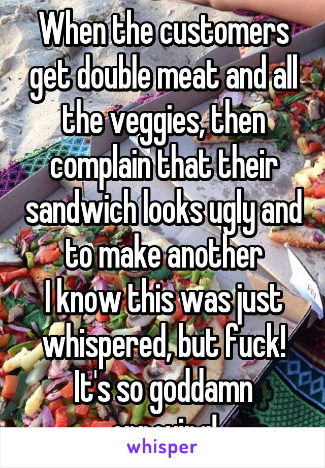 When the customers get double meat and all the veggies, then complain that their sandwich looks ugly and to make another
I know this was just whispered, but fuck! It's so goddamn annoying!