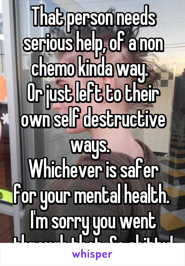 That person needs serious help, of a non chemo kinda way.  
Or just left to their own self destructive ways.  
Whichever is safer for your mental health. 
I'm sorry you went through that. So shitty!