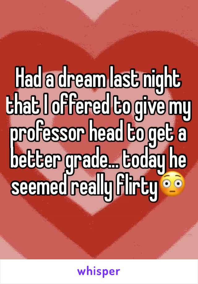 Had a dream last night that I offered to give my professor head to get a better grade... today he seemed really flirty😳