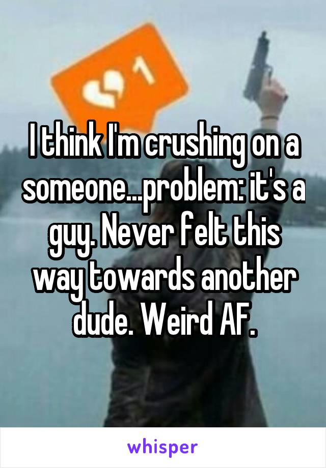 I think I'm crushing on a someone...problem: it's a guy. Never felt this way towards another dude. Weird AF.