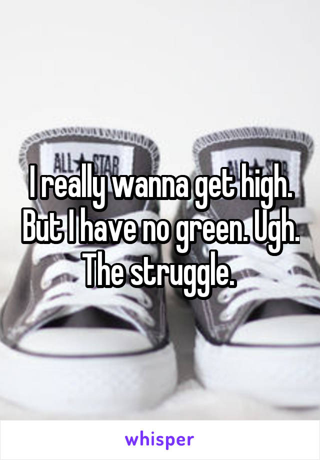 I really wanna get high. But I have no green. Ugh. The struggle. 