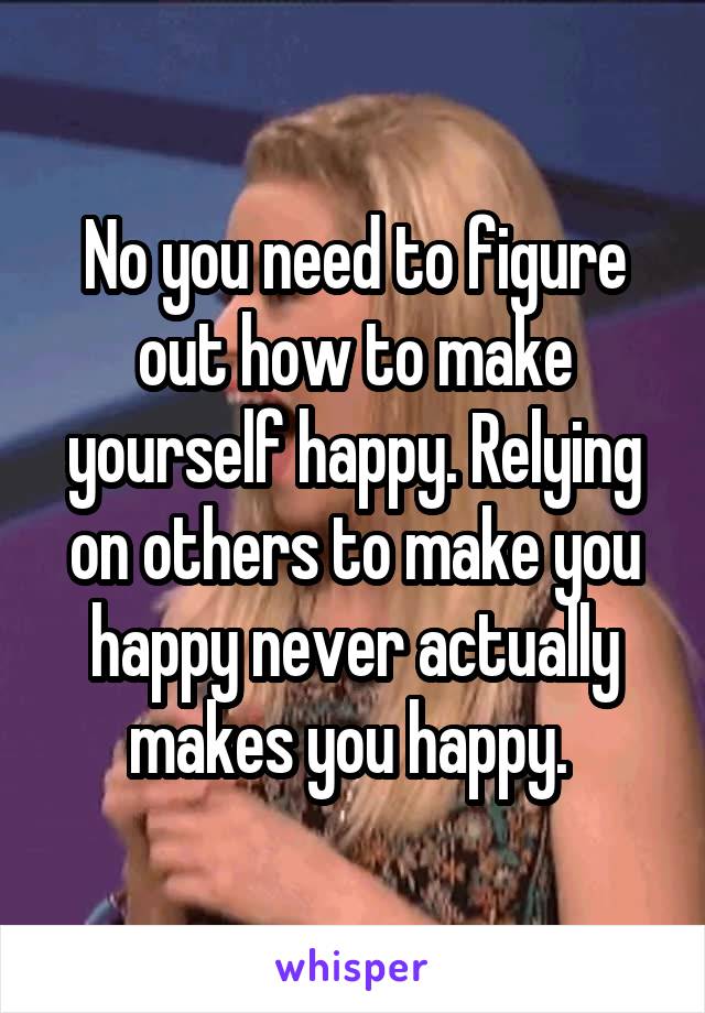 No you need to figure out how to make yourself happy. Relying on others to make you happy never actually makes you happy. 
