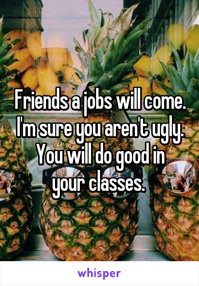 Friends a jobs will come. I'm sure you aren't ugly.
You will do good in your classes. 