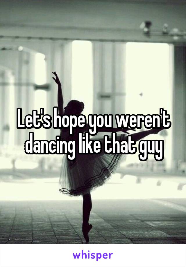 Let's hope you weren't dancing like that guy