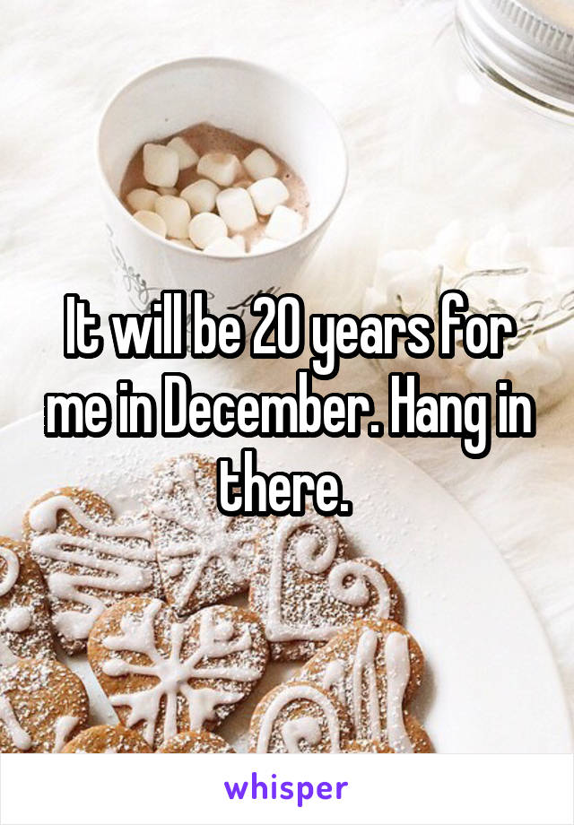 It will be 20 years for me in December. Hang in there. 
