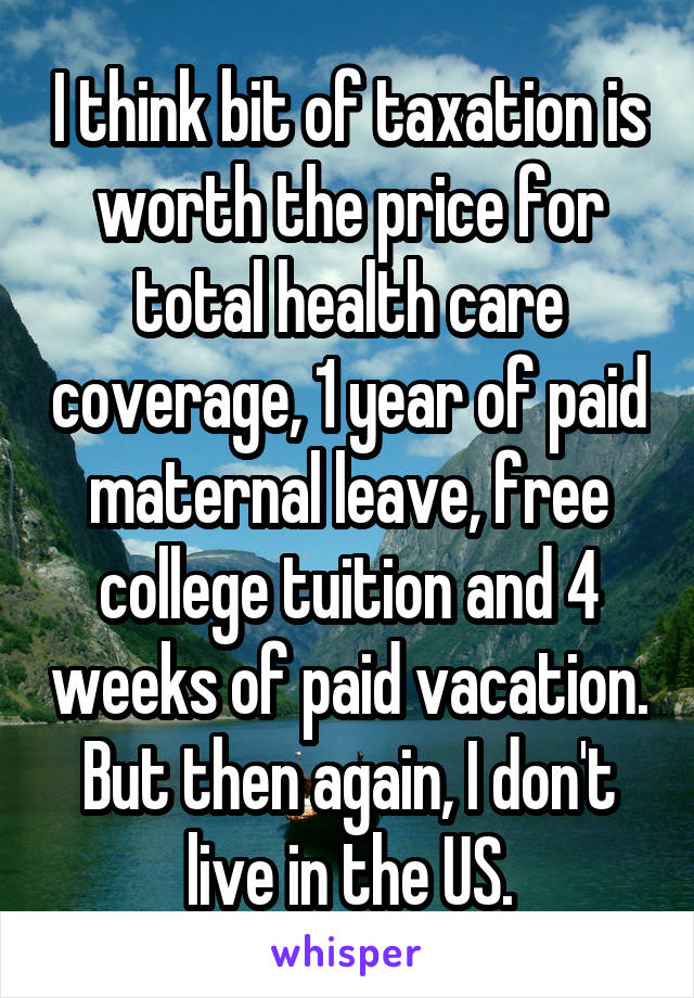I think bit of taxation is worth the price for total health care coverage, 1 year of paid maternal leave, free college tuition and 4 weeks of paid vacation. But then again, I don't live in the US.
