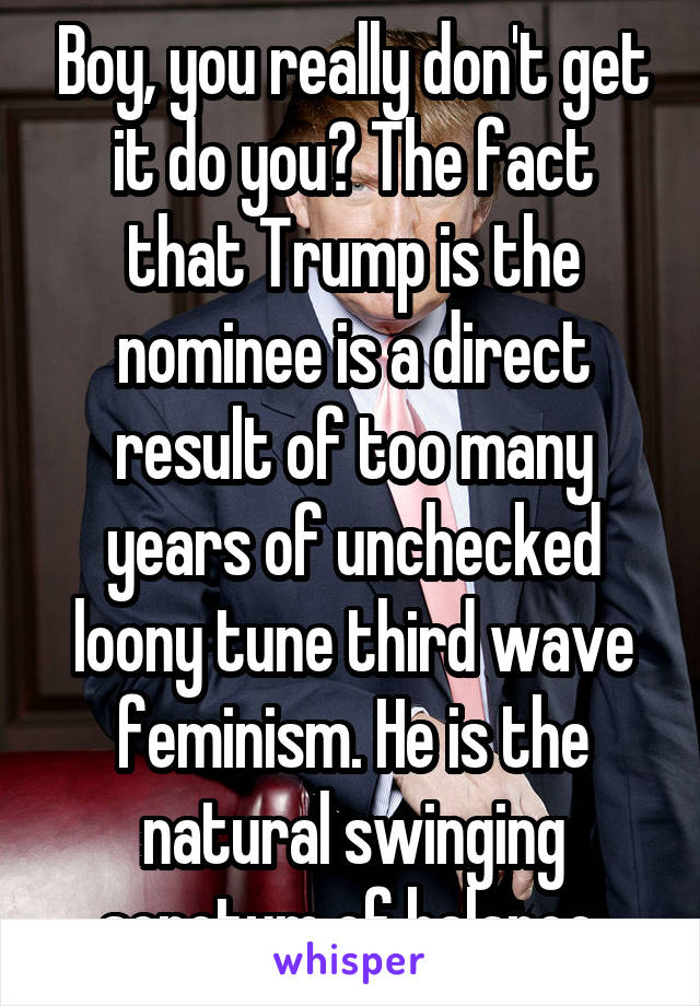 Boy, you really don't get it do you? The fact that Trump is the nominee is a direct result of too many years of unchecked loony tune third wave feminism. He is the natural swinging scrotum of balance.