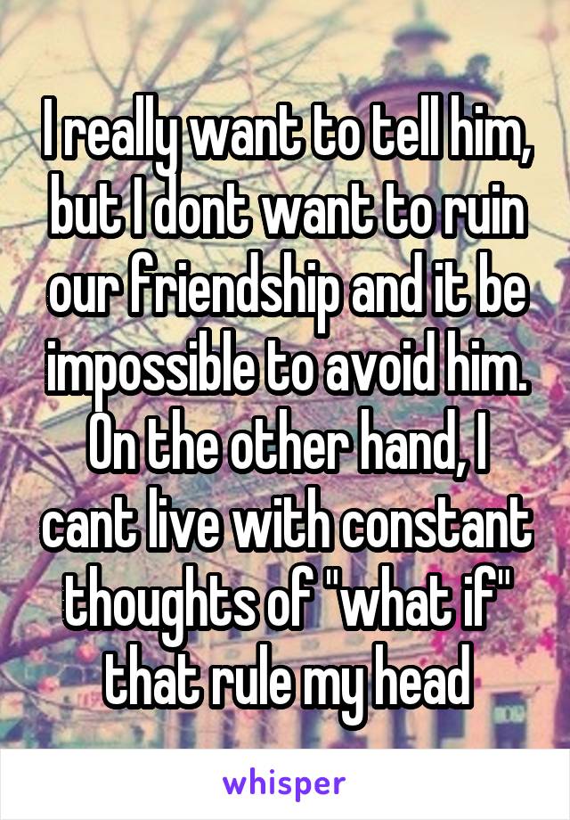 I really want to tell him, but I dont want to ruin our friendship and it be impossible to avoid him. On the other hand, I cant live with constant thoughts of "what if" that rule my head