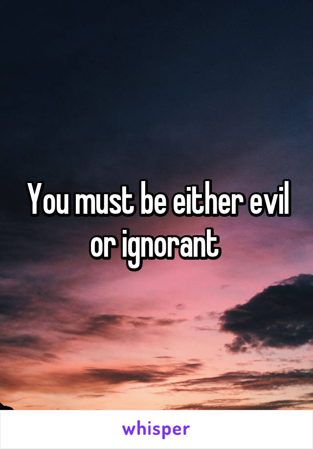 You must be either evil or ignorant 