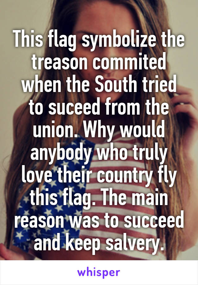 This flag symbolize the treason commited when the South tried to suceed from the union. Why would anybody who truly love their country fly this flag. The main reason was to succeed and keep salvery.