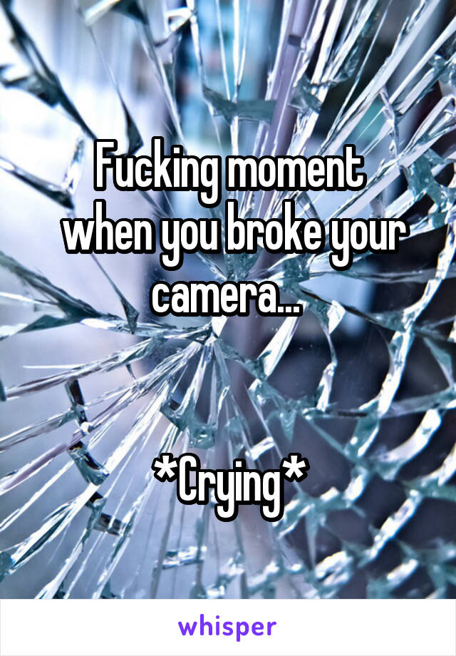 Fucking moment
 when you broke your camera... 


*Crying*