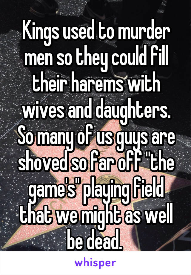 Kings used to murder men so they could fill their harems with wives and daughters. So many of us guys are shoved so far off "the game's" playing field that we might as well be dead. 