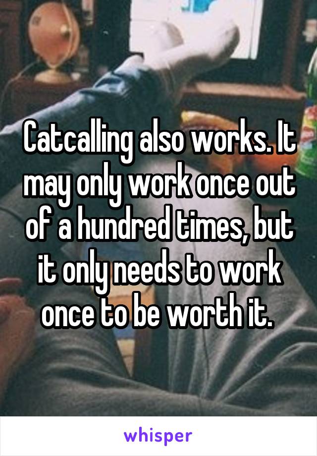 Catcalling also works. It may only work once out of a hundred times, but it only needs to work once to be worth it. 