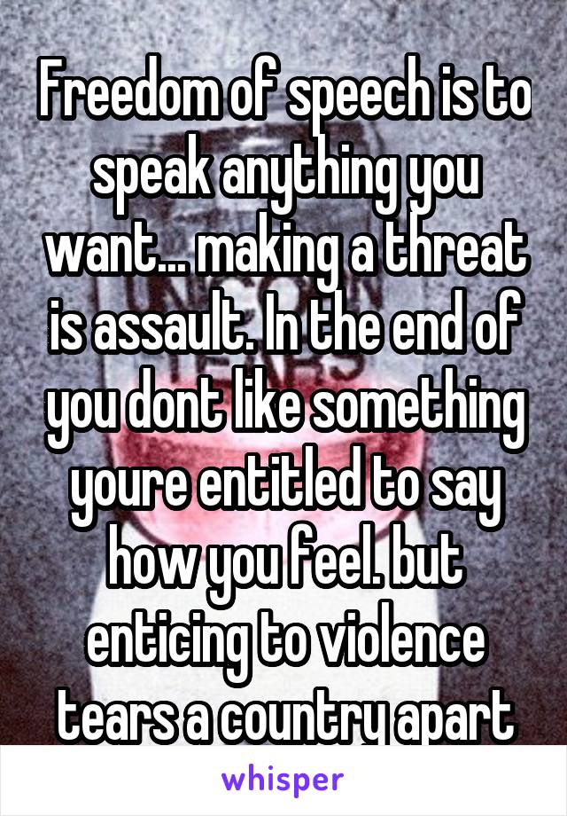 Freedom of speech is to speak anything you want... making a threat is assault. In the end of you dont like something youre entitled to say how you feel. but enticing to violence tears a country apart