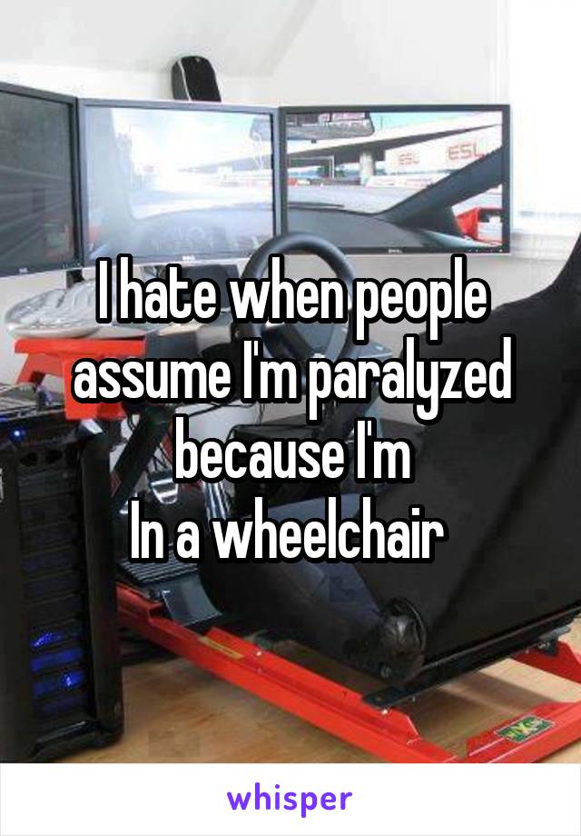 I hate when people assume I'm paralyzed because I'm
In a wheelchair 