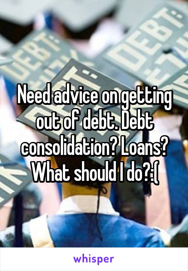 Need advice on getting out of debt. Debt consolidation? Loans? What should I do?:(