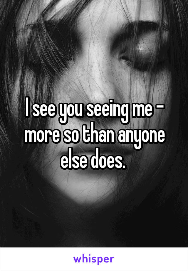 I see you seeing me - more so than anyone else does. 