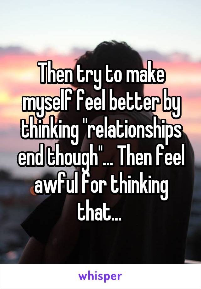 Then try to make myself feel better by thinking "relationships end though"... Then feel awful for thinking that... 