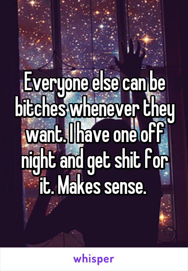 Everyone else can be bitches whenever they want. I have one off night and get shit for it. Makes sense. 