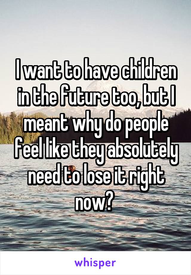 I want to have children in the future too, but I meant why do people feel like they absolutely need to lose it right now? 
