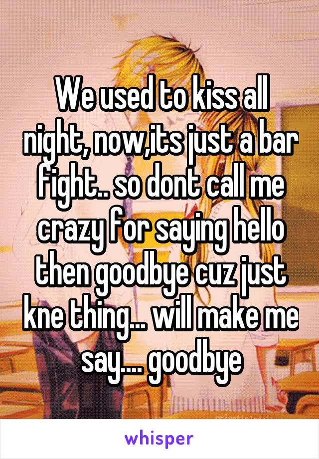 We used to kiss all night, now,its just a bar fight.. so dont call me crazy for saying hello then goodbye cuz just kne thing... will make me say.... goodbye
