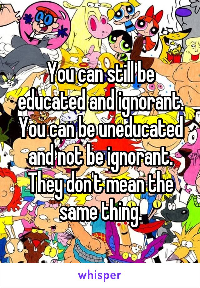 You can still be educated and ignorant. You can be uneducated and not be ignorant. They don't mean the same thing.