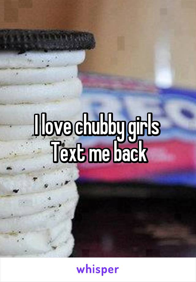 I love chubby girls 
Text me back