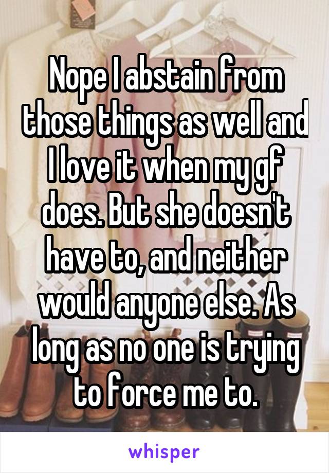 Nope I abstain from those things as well and I love it when my gf does. But she doesn't have to, and neither would anyone else. As long as no one is trying to force me to.