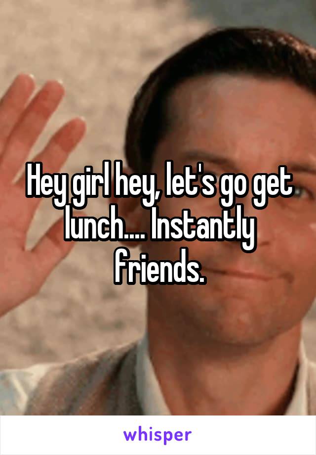 Hey girl hey, let's go get lunch.... Instantly friends.
