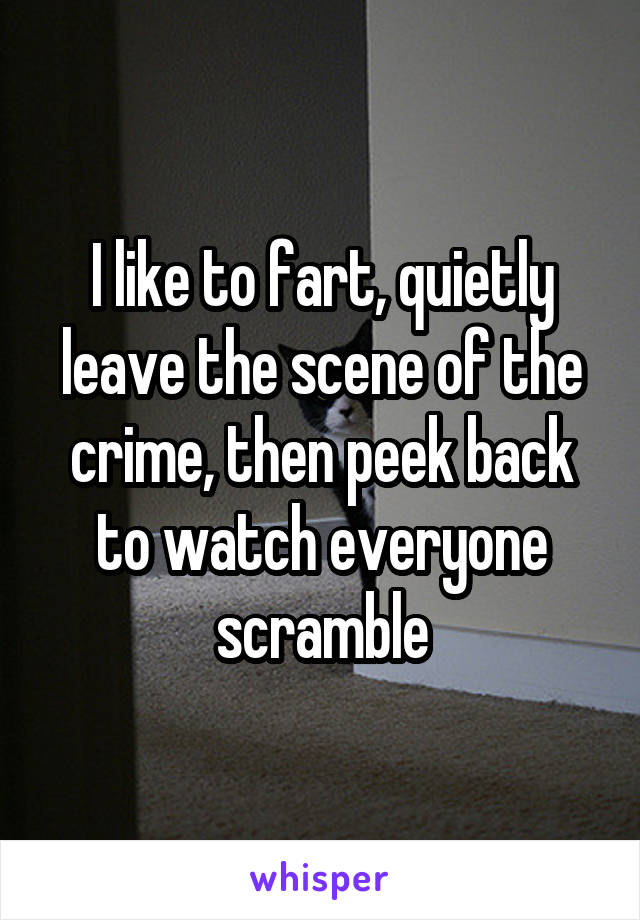 I like to fart, quietly leave the scene of the crime, then peek back to watch everyone scramble