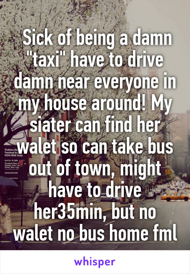  Sick of being a damn "taxi" have to drive damn near everyone in my house around! My siater can find her walet so can take bus out of town, might have to drive her35min, but no walet no bus home fml