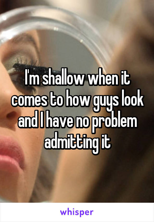 I'm shallow when it comes to how guys look and I have no problem admitting it