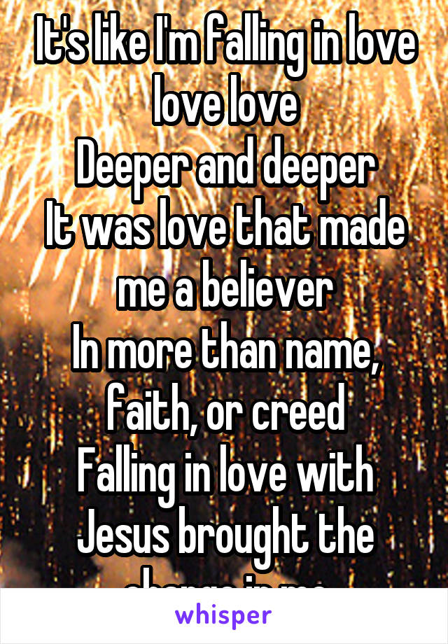 It's like I'm falling in love love love
Deeper and deeper
It was love that made me a believer
In more than name, faith, or creed
Falling in love with Jesus brought the change in me