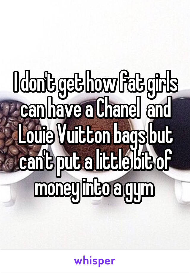 I don't get how fat girls can have a Chanel  and Louie Vuitton bags but can't put a little bit of money into a gym 