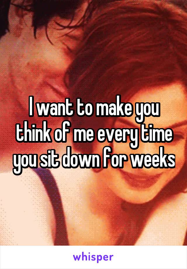 I want to make you think of me every time you sit down for weeks