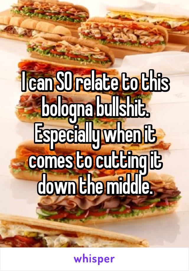 I can SO relate to this bologna bullshit. Especially when it comes to cutting it down the middle.