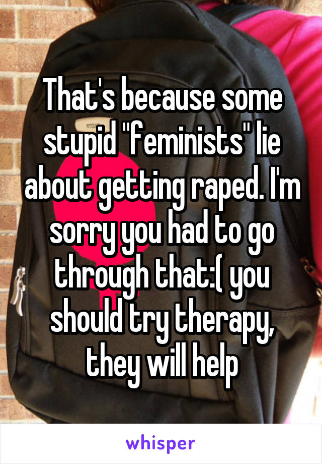 That's because some stupid "feminists" lie about getting raped. I'm sorry you had to go through that:( you should try therapy, they will help