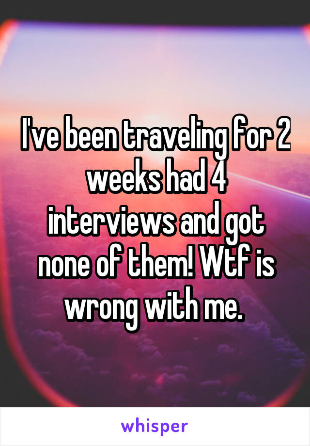 I've been traveling for 2 weeks had 4 interviews and got none of them! Wtf is wrong with me. 