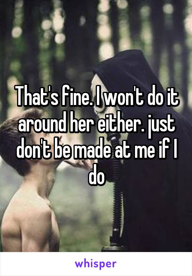 That's fine. I won't do it around her either. just don't be made at me if I do