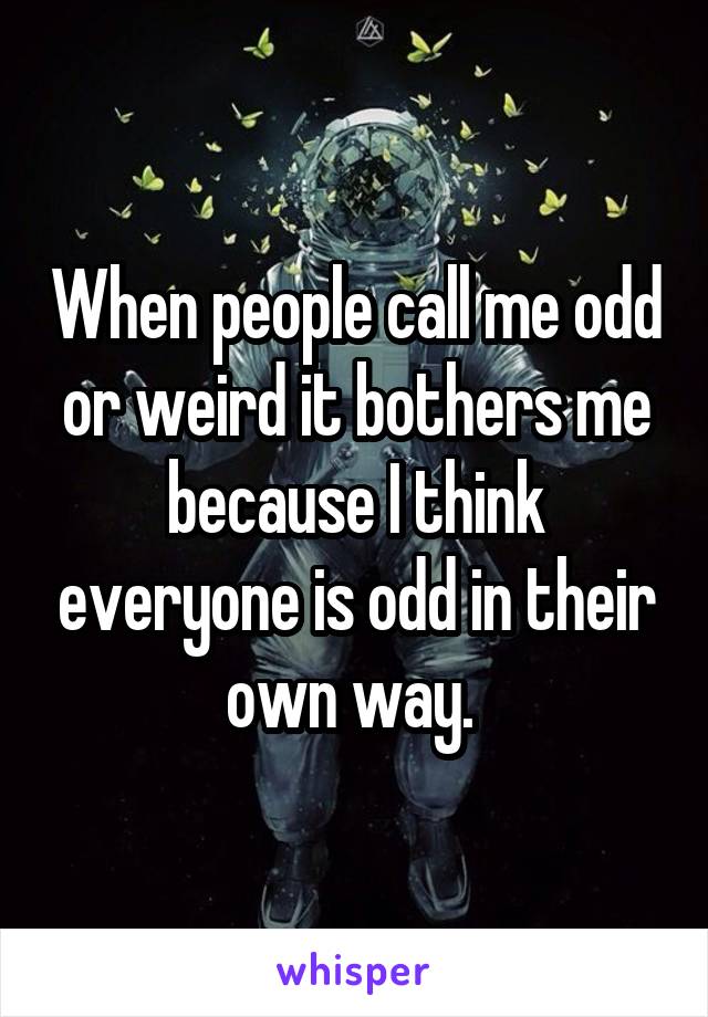 When people call me odd or weird it bothers me because I think everyone is odd in their own way. 