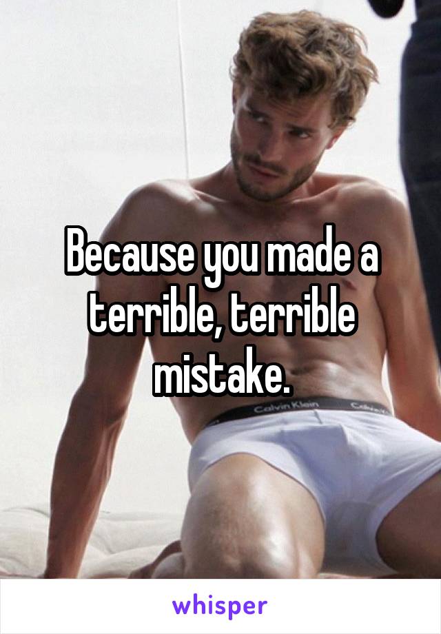 Because you made a terrible, terrible mistake.