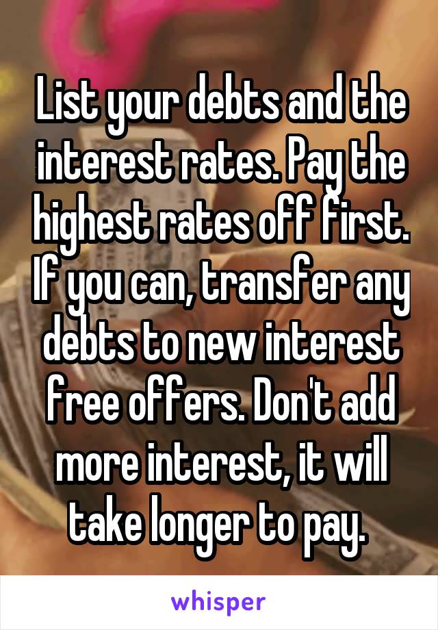 List your debts and the interest rates. Pay the highest rates off first. If you can, transfer any debts to new interest free offers. Don't add more interest, it will take longer to pay. 