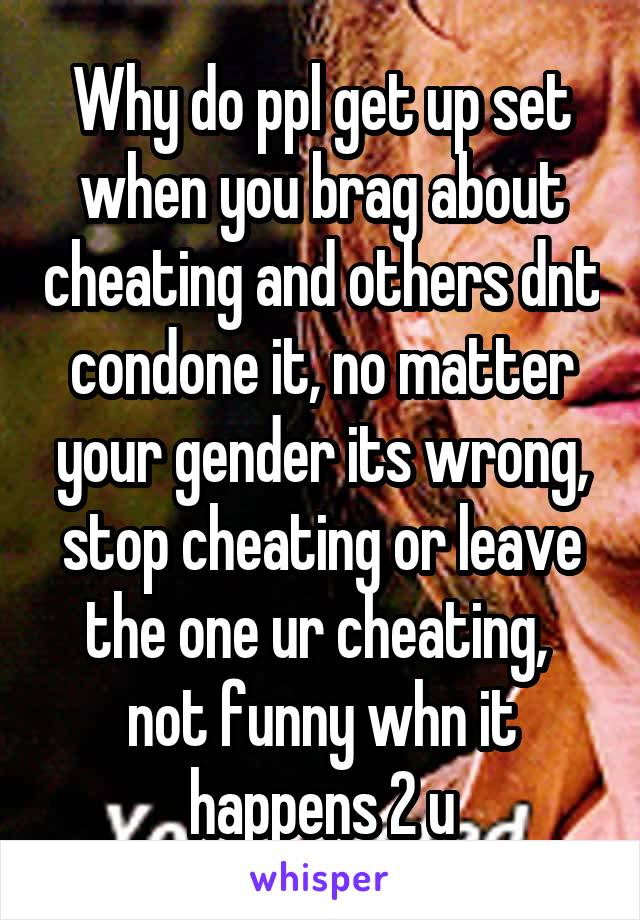 Why do ppl get up set when you brag about cheating and others dnt condone it, no matter your gender its wrong, stop cheating or leave the one ur cheating,  not funny whn it happens 2 u