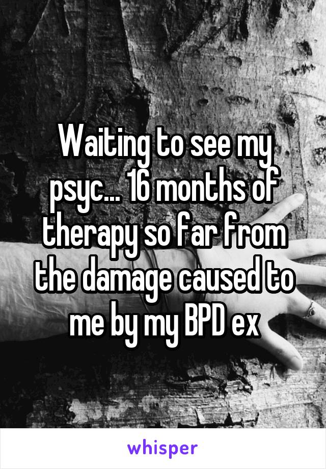 Waiting to see my psyc... 16 months of therapy so far from the damage caused to me by my BPD ex