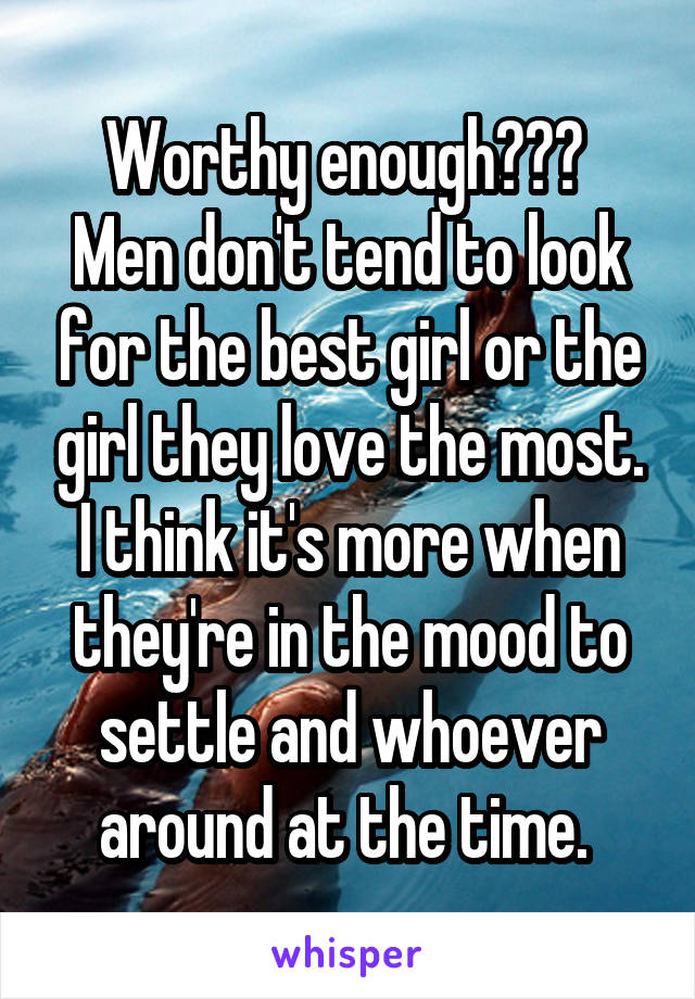 Worthy enough??? 
Men don't tend to look for the best girl or the girl they love the most. I think it's more when they're in the mood to settle and whoever around at the time. 